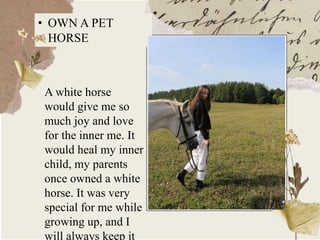 • OWN A PET
HORSE
A white horse
would give me so
much joy and love
for the inner me. It
would heal my inner
child, my parents
once owned a white
horse. It was very
special for me while
growing up, and I
will always keep it
 