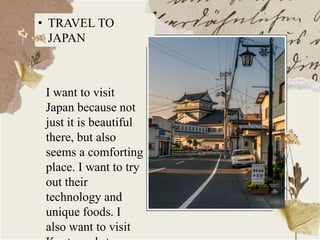 • TRAVEL TO
JAPAN
I want to visit
Japan because not
just it is beautiful
there, but also
seems a comforting
place. I want to try
out their
technology and
unique foods. I
also want to visit
 