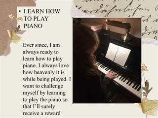 • LEARN HOW
TO PLAY
PIANO
Ever since, I am
always ready to
learn how to play
piano. I always love
how heavenly it is
while being played. I
want to challenge
myself by learning
to play the piano so
that I’ll surely
receive a reward
 