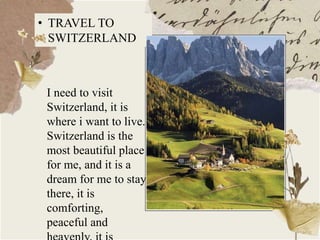 • TRAVEL TO
SWITZERLAND
I need to visit
Switzerland, it is
where i want to live.
Switzerland is the
most beautiful place
for me, and it is a
dream for me to stay
there, it is
comforting,
peaceful and
 