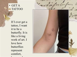 • GET A
TATTOO
If I ever get a
tattoo, I want
it to be a
butterfly. It is
like a living
work of art. I
love how
butterflies
represent
comfort,
 