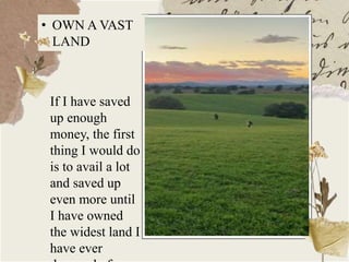 If I have saved
up enough
money, the first
thing I would do
is to avail a lot
and saved up
even more until
I have owned
the widest land I
have ever
• OWN A VAST
LAND
 
