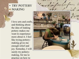 • TRY POTTERY
MAKING
I love arts and crafts,
and thinking about
the idea of making
pottery makes me
want to experience
more about it. I feel
like trying pottery-
making gives me
enough relief and
joy. Someday, I will
surely try pottery-
making, for me to
practice on how to
 