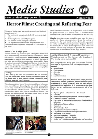 Media Studies
www.curriculum-press.co.uk                                                                                                               Number 015

   Horror Films: Creating and Reflecting Fear
 The aim of this Factsheet is to provide an overview of the horror                           Three different mis en scene – all recognisable as codes of horror:
 genre in terms of:                                                                          the gothic mansion (The Others: 2001), a suburban house
 • The problems in attempting to deal with horror as a single                                (Halloween: 1978) and an isolated rural location (The Descent: 2005).
     genre
 • Audience pleasures created by the genre                                                   Chandler says that texts are grouped by genre when they have a
 • The methods used to attempt to create fear                                                number of ‘shared characteristics’. Given the variety of
 • The importance of context in the analysing horror texts                                   characteristics that could identify a text as horror, this approach is
 The content of this factsheet is suitable for A2 Level studies of                           not wholly useful when attempting to define the genre. However,
 the genre.                                                                                  the one thing that all horrors share to a greater or lesser extent is the
                                                                                             audience reaction they are trying to generate. All horrors are
                                                                                             constructed in an attempt to scare the target audience.
Horror – Not a single genre
The most common way to consider genre is through the identification
of its most commonly used visual and aural characteristics. These                             Activity: Being Scared: A pleasurable experience?
characteristics, sometimes called iconographies or codes and                                  What pleasures do you think the genre offer its audience?
conventions, are used by media audiences to identify the genre of                             Why is being scared so pleasurable?
text being accessed. Once recognised, these iconographies ‘frame
the audience’s expectation’ (Chandler) of the type of story the text                          Uses and gratification theory offers some possible pleasures
will tell and the way the story will be constructed. The horror genre                         that might be experienced when watching horror films. For
can be considered in this way and there are some iconographies                                example,
that are often associated with horror films.                                                  • Identification
                                                                                              • Entertainment
 Activity                                                                                     • Diversion
 Make a list of the codes and conventions that you associate                                  • Escapism
 with the horror genre. Would all these conventions appear in                                 • Social Interaction
 all horror texts or does your list contain conventions from
 different types (sub genre) of horror?                                                       However, horror offers more than just these simple pleasures.
                                                                                              The following does not offer all the potential pleasures offered
Within the general term ‘horror’ there exist many different sub-genres.                       to audiences by horror – you may have had other equally
Some horror films are dark and gothic and include iconographies                               valid experiences and ideas. It is worth considering how
such as large country houses and misty graveyards. Some horrors                               horrors you are studying may provide some (or all) of the
are set in a familiar suburban location – perhaps a high school or a                          following:
suburban town whilst other have an isolated rural location. The
different sub genres of horror may appear on the surface to have                              •   Physical effects – adrenaline etc - the visceral
little in common in their mise en scene.                                                      •   Empathy
                                                                                              •   Intrigue/mystery/suspense/problem solving (Enigma)
                                                                                              •   Catharsis/Vicarious experience
                                                                                              •   Perception of anti-mainstream activity / sub cultural
                                                                                                  belonging
                                                                                              •   Exploration of taboo subjects
                                                                                              •   Voyeurism
                                                                                              •   Preparation for death
                                                                                              •   Playing out cultural/personal fears
                                                                                              •   Confirmation of dominant ideologies and values
                      http://www.dvdtimes.co.uk/images/others1.jpg
                                                                                              •   Masochism (&/or sadism)
                                                                                              •   A sense of community / belonging
                                                                                              •   Communicating repressed desires
                                                                                              •   ‘Acting out’ – challenging enforced values and repressions




  http://upload.wikimedia.org/wikipedia/     http://www.cinematical.com/media/2006/01/
  en/thumb/a/a2/Halloween2.jpg/180px-        The_Descent.jpg
  Halloween2.jpg

                                                                                         1
 