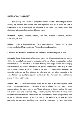 USERS OF HOTEL INDUSTRY
In marketing hotel services, it is important to know about the different types of users
availing the services with diverse aims and objectives. This would ease 'the task of
marketers specially while studying the behavioral profile. Below given is the classification
of different categories of domestic and foreign users.
Domestic – Pilgrims, Students, Officials, Film stars, Intellects, Sportsmen, Business
Executives, Tourists.
Foreign - Political Representatives, Trade Representative, Educationists, Tourists,
Sportsmen, Cultural Representatives, Pilgrims, Business Executives.
It is natural that we fined a difference in the intensity of both the categories of uses.
Domestic Users: In the group of domestic users, the different categories are pilgrims
visiting the sacred places, students on educational tours, officials on deputation, political
representatives, and film stars on location shooting. Knowledge seekers on developing
their credentials, sportsmen playing national games. The domestic users stay in hotels
with a different motive. We find a change in the level of domestic users. Generally the
domestic customers pay less attention on value and more on price, a majority of the
domestic users are found price-sensitive and therefore the hoteliers are supposed to make
pricing decisions motivational.
Foreign Users: In the group of foreign users, we find political representatives on peace
mission, trade representatives on business promotion, educationists, sportsmen, cultural
representatives, film stars, pilgrims etc. These categories of foreign tourists visit-hotels
with diverse aims and objectives. They normally prefer to stay in the classified hotels
where the services are found standardized. We also find cases where foreigners stay even
in the unclassified hotels- To be more specific the existing world wide economic
depression has made even the foreign users sensitive to price and this makes it significant
 