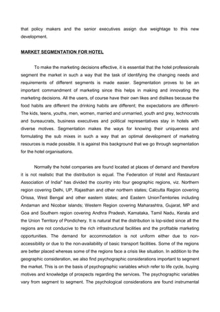 that policy makers and the senior executives assign due weightage to this new
development.
MARKET SEGMENTATION FOR HOTEL
To make the marketing decisions effective, it is essential that the hotel professionals
segment the market in such a way that the task of identifying the changing needs and
requirements of different segments is made easier. Segmentation proves to be an
important commandment of marketing since this helps in making and innovating the
marketing decisions. All the users, of course have their own likes and dislikes because the
food habits are different the drinking habits are different; the expectations are different-
The kids, teens, youths, men, women, married and unmarried, youth and grey, technocrats
and bureaucrats, business executives and political representatives stay in hotels with
diverse motives. Segmentation makes the ways for knowing their uniqueness and
formulating the sub mixes in such a way that an optimal development of marketing
resources is made possible. It is against this background that we go through segmentation
for the hotel organisations.
Normally the hotel companies are found located at places of demand and therefore
it is not realistic that the distribution is equal. The Federation of Hotel and Restaurant
Association of India" has divided the country into four geographic regions, viz. Northern
region covering Delhi, UP, Rajasthan and other northern states; Calcutta Region covering
Orissa, West Bengal and other eastern states; and Eastern UnionTemtories including
Andaman and Nicobar islands; Western Region covering Maharashtra, Gujarat, MP and
Goa and Southern region covering Andhra Pradesh, Kamataka, Tamil Nadu, Kerala and
the Union Territory of Pondichery. It is natural that the distribution is lop-sided since all the
regions are not conducive to the rich infrastructural facilities and the profitable marketing
opportunities. The demand for accommodation is not uniform either due to non-
accessibility or due to the non-availability of basic transport facilities. Some of the regions
are better placed whereas some of the regions face a crisis like situation. In addition to the
geographic consideration, we also find psychographic considerations important to segment
the market. This is on the basis of psychographic variables which refer to life cycle, buying
motives and knowledge of prospects regarding the services. The psychographic variables
vary from segment to segment. The psychological considerations are found instrumental
 
