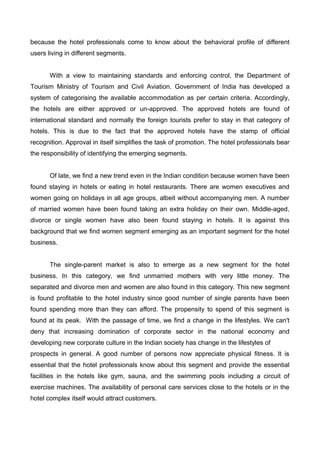 because the hotel professionals come to know about the behavioral profile of different
users living in different segments.
With a view to maintaining standards and enforcing control, the Department of
Tourism Ministry of Tourism and Civil Aviation. Government of India has developed a
system of categorising the available accommodation as per certain criteria. Accordingly,
the hotels are either approved or un-approved. The approved hotels are found of
international standard and normally the foreign tourists prefer to stay in that category of
hotels. This is due to the fact that the approved hotels have the stamp of official
recognition. Approval in itself simplifies the task of promotion. The hotel professionals bear
the responsibility of identifying the emerging segments.
Of late, we find a new trend even in the Indian condition because women have been
found staying in hotels or eating in hotel restaurants. There are women executives and
women going on holidays in all age groups, albeit without accompanying men. A number
of married women have been found taking an extra holiday on their own. Middle-aged,
divorce or single women have also been found staying in hotels. It is against this
background that we find women segment emerging as an important segment for the hotel
business.
The single-parent market is also to emerge as a new segment for the hotel
business. In this category, we find unmarried mothers with very little money. The
separated and divorce men and women are also found in this category. This new segment
is found profitable to the hotel industry since good number of single parents have been
found spending more than they can afford. The propensity to spend of this segment is
found at its peak. With the passage of time, we find a change in the lifestyles. We can't
deny that increasing domination of corporate sector in the national economy and
developing new corporate culture in the Indian society has change in the lifestyles of
prospects in general. A good number of persons now appreciate physical fitness. It is
essential that the hotel professionals know about this segment and provide the essential
facilities in the hotels like gym, sauna, and the swimming pools including a circuit of
exercise machines. The availability of personal care services close to the hotels or in the
hotel complex itself would attract customers.
 