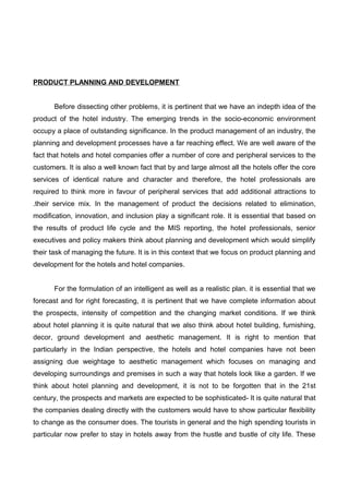 PRODUCT PLANNING AND DEVELOPMENT
Before dissecting other problems, it is pertinent that we have an indepth idea of the
product of the hotel industry. The emerging trends in the socio-economic environment
occupy a place of outstanding significance. In the product management of an industry, the
planning and development processes have a far reaching effect. We are well aware of the
fact that hotels and hotel companies offer a number of core and peripheral services to the
customers. It is also a well known fact that by and large almost all the hotels offer the core
services of identical nature and character and therefore, the hotel professionals are
required to think more in favour of peripheral services that add additional attractions to
.their service mix. In the management of product the decisions related to elimination,
modification, innovation, and inclusion play a significant role. It is essential that based on
the results of product life cycle and the MIS reporting, the hotel professionals, senior
executives and policy makers think about planning and development which would simplify
their task of managing the future. It is in this context that we focus on product planning and
development for the hotels and hotel companies.
For the formulation of an intelligent as well as a realistic plan. it is essential that we
forecast and for right forecasting, it is pertinent that we have complete information about
the prospects, intensity of competition and the changing market conditions. If we think
about hotel planning it is quite natural that we also think about hotel building, furnishing,
decor, ground development and aesthetic management. It is right to mention that
particularly in the Indian perspective, the hotels and hotel companies have not been
assigning due weightage to aesthetic management which focuses on managing and
developing surroundings and premises in such a way that hotels look like a garden. If we
think about hotel planning and development, it is not to be forgotten that in the 21st
century, the prospects and markets are expected to be sophisticated- It is quite natural that
the companies dealing directly with the customers would have to show particular flexibility
to change as the consumer does. The tourists in general and the high spending tourists in
particular now prefer to stay in hotels away from the hustle and bustle of city life. These
 