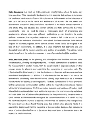 Hotel Bedrooms: In a hotel, we find bedrooms an important place where the guests stay
for a long time. While planning for the bedrooms, it is essential that we keep in our minds
the needs and requirements of users. It is quite natural that the needs and requirements of
men can't be identical to the needs and requirements of women. Like this, needs and
requirements of business executives would be different to the needs and requirements of
cine artists. They also advocate that women want to avail hotel services like their male
counterparts. Here, we need to make a microscopic study of preferences and
requirements. Women often read different publications to men therefore the media
preferred by women, the magazines, newspapers, novels of their choice should be made
available in their bedrooms. We also find cases where business executives prefer to have
a space for business purposes. In this context, the bed rooms should be designed in the
face of their requirements. In addition, it is also important that bedrooms are well
decorated where all the modem amenities and facilities are available. The cabling, wiring
should be safe and the protective measures in case of accidents should be available.
Hotel Function Room: In the planning and development we find hotel function room,
conference hall, wedding hall important points. The hotel planners need to consider about
the management of function rooms. With the development of corporate culture, we find
enough scope for planning and organising the conference or convention halls. The
infrastructural facilities keeping in view the business conferences and seminars need due
attention of hotel planners. In addition, it is also essential that we keep in our minds the
requirements of wedding halls because in the conning days there would be a profitable
opportunity for the booking of wedding rooms. The hotel planners need to make provisions
for the sophisticated communication facilities so that the required equipments are installed
without generating problems- We find convention business as a backbone of modern hotel.
It benefits the peripherals like travel and tourist agencies, the local community and above
all hotels. More than 40 percent of expenditure of the delegates coming for conferences is
spent for hotel accommodation Realising that the convention business is to benefit not only
the hotel industry but a number of sectors and industries are benefited, the hotel planners
the world over have been found thinking about this problem while planning hotels, It is
against this background that the marketing of the convention business has occupied a
place of outstanding significance in the recent years and even in the coming years, we
expect the trend to continue.
 