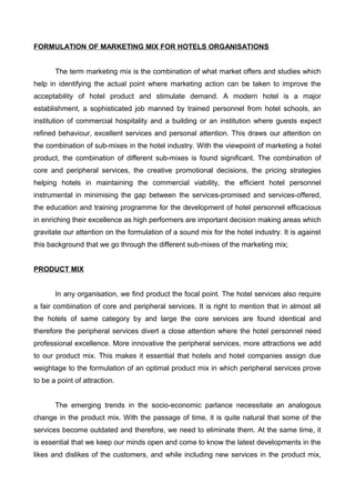 FORMULATION OF MARKETING MIX FOR HOTELS ORGANISATIONS
The term marketing mix is the combination of what market offers and studies which
help in identifying the actual point where marketing action can be taken to improve the
acceptability of hotel product and stimulate demand. A modern hotel is a major
establishment, a sophisticated job manned by trained personnel from hotel schools, an
institution of commercial hospitality and a building or an institution where guests expect
refined behaviour, excellent services and personal attention. This draws our attention on
the combination of sub-mixes in the hotel industry. With the viewpoint of marketing a hotel
product, the combination of different sub-mixes is found significant. The combination of
core and peripheral services, the creative promotional decisions, the pricing strategies
helping hotels in maintaining the commercial viability, the efficient hotel personnel
instrumental in minimising the gap between the services-promised and services-offered,
the education and training programme for the development of hotel personnel efficacious
in enriching their excellence as high performers are important decision making areas which
gravitate our attention on the formulation of a sound mix for the hotel industry. It is against
this background that we go through the different sub-mixes of the marketing mix;
PRODUCT MIX
In any organisation, we find product the focal point. The hotel services also require
a fair combination of core and peripheral services. It is right to mention that in almost all
the hotels of same category by and large the core services are found identical and
therefore the peripheral services divert a close attention where the hotel personnel need
professional excellence. More innovative the peripheral services, more attractions we add
to our product mix. This makes it essential that hotels and hotel companies assign due
weightage to the formulation of an optimal product mix in which peripheral services prove
to be a point of attraction.
The emerging trends in the socio-economic parlance necessitate an analogous
change in the product mix. With the passage of time, it is quite natural that some of the
services become outdated and therefore, we need to eliminate them. At the same time, it
is essential that we keep our minds open and come to know the latest developments in the
likes and dislikes of the customers, and while including new services in the product mix,
 