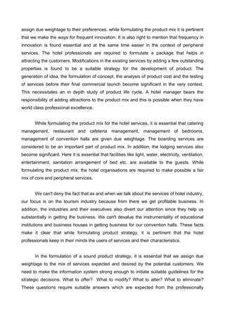 assign due weightage to their preferences, while formulating the product mix it is pertinent
that we make the ways for frequent innovation. It is also right to mention that frequency in
innovation is found essential and at the same time easier in the context of peripheral
services. The hotel professionals are required to formulate a package that helps in
attracting the customers. Modifications in the existing services by adding a few outstanding
properties is found to be a suitable strategy for the development of product. The
generation of idea, the formulation of concept, the analysis of product cost and the testing
of services before their final commercial launch become significant in the very context.
This necessitates an in depth study of product life cycle. A hotel manager bears the
responsibility of adding attractions to the product mix and this is possible when they have
world class professional excellence.
While formulating the product mix for the hotel services, it is essential that catering
management, restaurant and cafeteria management, management of bedrooms,
management of convention halls are given due weightage. The boarding services are
considered to be an important part of product mix. In addition, the lodging services also
become significant. Here it is essential that facilities like light, water, electricity, ventilation,
entertainment, sanitation arrangement of bed etc. are available to the guests. While
formulating the product mix, the hotel organisations are required to make possible a fair
mix of core and peripheral services.
We can't deny the fact that as and when we talk about the services of hotel industry,
our focus is on the tourism industry because from there we get profitable business. In
addition, the industries and their executives also divert our attention since they help us
substantially in getting the business. We can't devalue the instrumentality of educational
institutions and business houses in getting business for our convention halls. These facts
make it clear that while formulating product strategy, it is pertinent that the hotel
professionals keep in their minds the users of services and their characteristics.
In the formulation of a sound product strategy, it is essential that we assign due
weightage to the mix of services expected and desired by the potential customers. We
need to make the information system strong enough to initiate suitable guidelines for the
strategic decisions. What to offer? What to modify? What to alter? What to eliminate?
These questions require suitable answers which are expected from the professionally
 