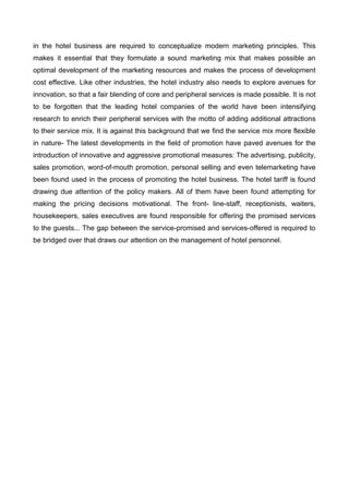 in the hotel business are required to conceptualize modern marketing principles. This
makes it essential that they formulate a sound marketing mix that makes possible an
optimal development of the marketing resources and makes the process of development
cost effective. Like other industries, the hotel industry also needs to explore avenues for
innovation, so that a fair blending of core and peripheral services is made possible. It is not
to be forgotten that the leading hotel companies of the world have been intensifying
research to enrich their peripheral services with the motto of adding additional attractions
to their service mix. It is against this background that we find the service mix more flexible
in nature- The latest developments in the field of promotion have paved avenues for the
introduction of innovative and aggressive promotional measures: The advertising, publicity,
sales promotion, word-of-mouth promotion, personal selling and even telemarketing have
been found used in the process of promoting the hotel business. The hotel tariff is found
drawing due attention of the policy makers. All of them have been found attempting for
making the pricing decisions motivational. The front- line-staff, receptionists, waiters,
housekeepers, sales executives are found responsible for offering the promised services
to the guests... The gap between the service-promised and services-offered is required to
be bridged over that draws our attention on the management of hotel personnel.
 
