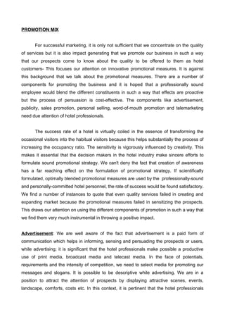 PROMOTION MIX
For successful marketing, it is only not sufficient that we concentrate on the quality
of services but it is also impact generating that we promote our business in such a way
that our prospects come to know about the quality to be offered to them as hotel
customers- This focuses our attention on innovative promotional measures. It is against
this background that we talk about the promotional measures. There are a number of
components for promoting the business and it is hoped that a professionally sound
employee would blend the different constituents in such a way that effects are proactive
but the process of persuasion is cost-effective. The components like advertisement,
publicity, sales promotion, personal selling, word-of-mouth promotion and telemarketing
need due attention of hotel professionals.
The success rate of a hotel is virtually coiled in the essence of transforming the
occasional visitors into the habitual visitors because this helps substantially the process of
increasing the occupancy ratio. The sensitivity is vigorously influenced by creativity. This
makes it essential that the decision makers in the hotel industry make sincere efforts to
formulate sound promotional strategy. We can't deny the fact that creation of awareness
has a far reaching effect on the formulation of promotional strategy. If scientifically
formulated, optimally blended promotional measures are used by the professionally-sound
and personally-committed hotel personnel, the rate of success would be found satisfactory.
We find a number of instances to quote that even quality services failed in creating and
expanding market because the promotional measures failed in sensitizing the prospects.
This draws our attention on using the different components of promotion in such a way that
we find them very much instrumental in throwing a positive impact.
Advertisement: We are well aware of the fact that advertisement is a paid form of
communication which helps in informing, sensing and persuading the prospects or users,
while advertising; it is significant that the hotel professionals make possible a productive
use of print media, broadcast media and telecast media. In the face of potentials,
requirements and the intensity of competition, we need to select media for promoting our
messages and slogans. It is possible to be descriptive while advertising. We are in a
position to attract the attention of prospects by displaying attractive scenes, events,
landscape, comforts, costs etc. In this context, it is pertinent that the hotel professionals
 