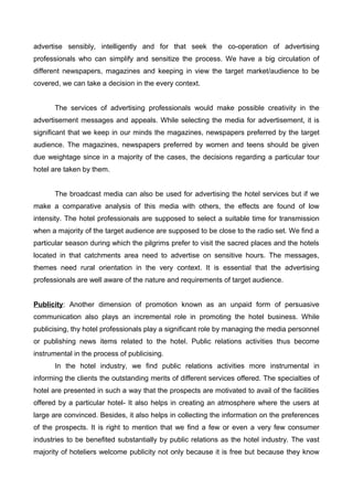 advertise sensibly, intelligently and for that seek the co-operation of advertising
professionals who can simplify and sensitize the process. We have a big circulation of
different newspapers, magazines and keeping in view the target market/audience to be
covered, we can take a decision in the every context.
The services of advertising professionals would make possible creativity in the
advertisement messages and appeals. While selecting the media for advertisement, it is
significant that we keep in our minds the magazines, newspapers preferred by the target
audience. The magazines, newspapers preferred by women and teens should be given
due weightage since in a majority of the cases, the decisions regarding a particular tour
hotel are taken by them.
The broadcast media can also be used for advertising the hotel services but if we
make a comparative analysis of this media with others, the effects are found of low
intensity. The hotel professionals are supposed to select a suitable time for transmission
when a majority of the target audience are supposed to be close to the radio set. We find a
particular season during which the pilgrims prefer to visit the sacred places and the hotels
located in that catchments area need to advertise on sensitive hours. The messages,
themes need rural orientation in the very context. It is essential that the advertising
professionals are well aware of the nature and requirements of target audience.
Publicity: Another dimension of promotion known as an unpaid form of persuasive
communication also plays an incremental role in promoting the hotel business. While
publicising, thy hotel professionals play a significant role by managing the media personnel
or publishing news items related to the hotel. Public relations activities thus become
instrumental in the process of publicising.
In the hotel industry, we find public relations activities more instrumental in
informing the clients the outstanding merits of different services offered. The specialties of
hotel are presented in such a way that the prospects are motivated to avail of the facilities
offered by a particular hotel- It also helps in creating an atmosphere where the users at
large are convinced. Besides, it also helps in collecting the information on the preferences
of the prospects. It is right to mention that we find a few or even a very few consumer
industries to be benefited substantially by public relations as the hotel industry. The vast
majority of hoteliers welcome publicity not only because it is free but because they know
 