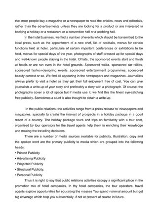 that most people buy a magazine or a newspaper to read the articles, news and editorials,
rather than the advertisements unless they are looking for a product or are interested in
booking a holiday or a restaurant or a convention hall or a wedding hall.
In the hotel business, we find a number of events which should be transmitted to the
local press, such as the appointment of a new chef, list of cocktails, menus for certain
functions held at hotel, particulars of certain important conferences or exhibitions to be
held, menus for special days of the year, photographs of staff dressed up for special days
and well-known people staying in the hotel. Of late, the sponsored events start and finish
at hotels or are run even in the hotel grounds. Sponsored walks, sponsored car rallies,
sponsored fashion-designing events, sponsored entertainment programmes, sponsored
beauty contest or so. We find all appearing in the newspapers and magazines. Journalists
always prefer to visit a hotel as they get their full enjoyment free of cost. You can give
journalists a write-up of your story and preferably a story with a photograph. Of course, the
photographs cover a lot of space but if media use it, we find this the finest eye-catching
free publicity. Sometimes a stunt is also thought to obtain a write-up.
In the public relations, the activities range from a press release to' newspapers and
magazines, specially to create the interest of prospects in a holiday package in a good
resort of a country. The holiday package tours and trips on familiarity with a tour spot,
organised by tour operators for the travel agents help them in enriching their knowledge
and making the travelling decisions.
There are a number of media sources available for publicity. Illustration, copy and
the spoken word are the primary publicity to media which are grouped into the following
heads:
• Printed Publicity
• Advertising Publicity
• Projected Publicity
• Structural Publicity.
• Personal Publicity
Thus it is right to say that public relations activities occupy a significant place in the
promotion mix of hotel companies. In thy hotel companies, the tour operators, travel
agents explore opportunities for educating the masses You spend nominal amount but get
big coverage which help you substantially, if not at present of course in future.
 