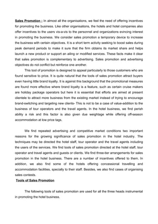 Sales Promotion : In almost all the organisations, we feel the need of offering incentives
for promoting the business. Like other organisations, the hotels and hotel companies also
offer incentives to the users vis-a-vis to the personnel and organizations evincing interest
in promoting the business. We consider sales promotion a temporary device to increase
the business with certain objectives. It is a short term activity seeking to boost sales during
peak demand periods to make it sure that the firm obtains its market share and helps
launch a new product or support an ailing or modified services. These facts make it clear
that sales promotion is complementary to advertising. Sales promotion and advertising
objectives do not conflict but reinforce one another.
This tool of promotion is designed to appeal particularly to those customers who are
found sensitive to price. It is quite natural that the tools of sales promotion attract buyers
even having little brand loyalty. It is against this background that the promotional measures
are found more effective where brand loyalty is a feature, such as certain cruise makers
are holiday package operators but here it is essential that efforts are aimed at present
clientele to attract more business from the existing market instead of trying to encourage
brand-switching and targeting new clients- This is not to be a case of value-addition to the
business of tour operators and the travel agents. In the hotel business, we find perish
ability a risk and this factor is also given due weightage while offering off-season
accommodation at low price tags.
We find repeated advertising and competitive market conditions two important
reasons for the growing significance of sales promotion in the hotel industry. The
techniques may be directed the hotel staff, tour operator and the travel agents including
the users of the services. We find tools of sales promotion directed at the hotel staff, tour
operator and travel agents and guests or clients. We find three-tier arrangements for sales
promotion in the hotel business. There are a number of incentives offered to them. In
addition, we also find some of the hotels offering concessional travelling and
accommodation facilities, specially to their staff. Besides, we also find cases of organising
sales contests.
Tools of Sales Promotion
The following tools of sales promotion are used for all the three heads instrumental
in promoting the hotel business.
 