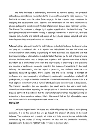 The hotel business is substantially influenced by personal selling- The personal
selling brings considerable momentum to the process of boosting the hotel business. The
feedback received from the sales force engaged in the process helps marketers in
designing the development plans. Besides, the transmission of first hand information is
also an outstanding contribution of this tool of promotion. Service does not mean servility-
The Phrase 'the customer is always right', applies specifically to the hotel industry. The
sales personnel are required to be friendly in dealings and cheerful in expression. They are
required to be helpful and patient and above all, they should appear satisfied and work
towards generating more -satisfaction to customers.
Telemarketing: We can't negate the fact that even in the hotel industry; the telemarketing
can play an incremental role. It is against this background that we talk about the
instrumentality of telemarketing in promoting the hotel business. We accept the fact that
the instrumentality of telemarketing is substantially influenced by the skill of telemarketers
vis-a-vis the instruments used in the process. A person with high communicative ability is
to perform as a telemarketer who bears the responsibility of answering to the questions
and queries of customers, prospects regarding the business transactions. In the hotel
industry, the telemarketing can be helpful in promoting the business since the tour
operators; transport operators, travel agents and the users develop a number of
confusions and misunderstanding about booking, confirmation, cancellation, availability of
package tour, a change in the hotel tariff or so. We are well aware of the fact that hotel is a
multi-segment industry in which a number of industries are found involved in the process.
The transport operators, the tour operators, the travel agents, the users need multi-
dimensional information’s regarding the new provisions. If they have misunderstanding or
they are confused, it is pertinent that the telemarketers remove their misunderstanding by
answering to their questions suitably. It is in this context that we find telemarketers very
much instrumental in activating the business transactions.
PRICE MIX
Like other organisations, the hotels and hotel companies also need to make pricing
decisions. It is in this context that we go through the problem of pricing in the hotel
industry. The existence and prosperity of hotels and hotel companies are substantially
influenced by the quality of pricing decisions. Of late, we find world-wide economic
depression and the trend is not likely to be reversed in the near future.
 