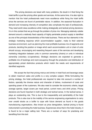 The pricing decisions are beset with many problems. No doubt in it that fixing the
hotel tariffs is just like pricing other goods and services. At the same time, it la also right to
mention that the hotel professionals need more excellence while fixing the hotel tariffs
since the services are found of perishable nature. In addition, the seasonal fluctuation in
demand and increasing intensity of competition also complicate the task of professionals.
They need world class excellence while making strategically and tactical pricing decisions-
It is in this context that we go through the problem of price mix. Managing relatively volatile
demand around a relatively fixed capacity of highly perishable product supply is identified
as one of the principal characteristics of the hotel business. There are four elements in the
strategic marketing response which accommodation supplier-, make to their external
business environment, such as planning the most profitable business mix of segments and
products, deciding the position or image which each accommodation unit or chain of units
should occupy, encouraging and rewarding frequent users of the services and developing
marketing integration between units in common ownership (chains) or units in individual
ownership (voluntary co-operatives). Strategic decisions are expected to generate a
profitable mix of bookings and room-occupancy through the production and distribution of
appropriately priced distinctive products which match the needs and requirements of
identified segments.
We accept the fact that pricing menus and drinks in hotel food and beverage areas
to obtain maximum sales and profits is a very complex subject. While formulating the
pricing strategy, the hotel professionals are required to take into account a number of
factors, specially the diverse nature and character of dishes, involvement of costs and
spending power of the customers. We also need to consider the economic criteria, target
average spends, target covers per meal period, current menu and drink prices. Pricing
decisions are found important in both strategic and tactical sense. In the tactical sense, it
plays an outstanding role. This is due to the inseparability and perishability of the hotel
products. This is also due to the inability of the service engineering organisations to carry
over unsold stocks as a buffer to cope with future demand as found in the goods
manufacturing organisations. Also known as price deregulation, tactical pricing is found
instrumental in promoting the hotel business. Experiences show that in the hotel industry, it
is found to be a major selling tool. There are a number of ways for practising and
benefiting from this tool:
 