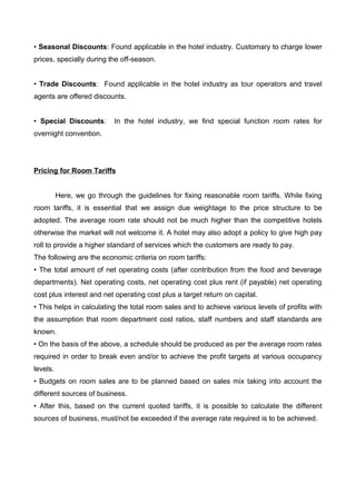 • Seasonal Discounts: Found applicable in the hotel industry. Customary to charge lower
prices, specially during the off-season.
• Trade Discounts: Found applicable in the hotel industry as tour operators and travel
agents are offered discounts.
• Special Discounts: In the hotel industry, we find special function room rates for
overnight convention.
Pricing for Room Tariffs
Here, we go through the guidelines for fixing reasonable room tariffs. While fixing
room tariffs, it is essential that we assign due weightage to the price structure to be
adopted. The average room rate should not be much higher than the competitive hotels
otherwise the market will not welcome it. A hotel may also adopt a policy to give high pay
roll to provide a higher standard of services which the customers are ready to pay.
The following are the economic criteria on room tariffs:
• The total amount of net operating costs (after contribution from the food and beverage
departments). Net operating costs, net operating cost plus rent (if payable) net operating
cost plus interest and net operating cost plus a target return on capital.
• This helps in calculating the total room sales and to achieve various levels of profits with
the assumption that room department cost ratios, staff numbers and staff standards are
known.
• On the basis of the above, a schedule should be produced as per the average room rates
required in order to break even and/or to achieve the profit targets at various occupancy
levels.
• Budgets on room sales are to be planned based on sales mix taking into account the
different sources of business.
• After this, based on the current quoted tariffs, it is possible to calculate the different
sources of business, must/not be exceeded if the average rate required is to be achieved.
 