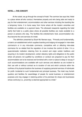 HOTEL — THE CONCEPT
At the outset, we go through the concept of hotel. The common law says that, Hotel
is a place where all who conduct, themselves properly and who being able and ready to
pay for their entertainment, accommodation and other services including the boarding like
a temporary home. It is home away from home where all the modern amenities and
facilities are available on a payment basis. The aforesaid viewpoints regarding the hotel
clarify that hotel is a public place where all possible facilities are made available to a
person or persons who stay. The facilities like entertainment, food, accommodation etc-
thus become the core services of a hotel.
The definition presented by Stuart Mc Namara says, “Primarily and fundamentally,
a hotel is an establishment which supplies boarding and lodging not engaged in inter-state
commerce’s or in any intra-state commerce, competitive with or affecting inter-state
commerce for so related that the regulation of one involves the control of other. It is a
quasi-domestic institution retaining from its ancient and origin certain traditions and
acquiring in its modern development, certain statutory rights and obligations to the public
where all persons not qualified by conditions or conduct are prepared to pay for their
accommodation are to be received and furnished with a room or place to sleep or occupy if
such accommodations are available with such services and attention as are incident to
their use with or without contract as to duration of visit and which conducts within the
confines of its physical locations the business of supplying personal services of individuals
for profit- Incidental to such fundamental and principal business. The hotel may furnish
quarters and facilities for assemblage of people for social business or entertainment
purposes and may engage in retaining portion of its premises for shops and businesses
whose continuity (i.e., proximity) is deemed appropriate to a hotel.”
 