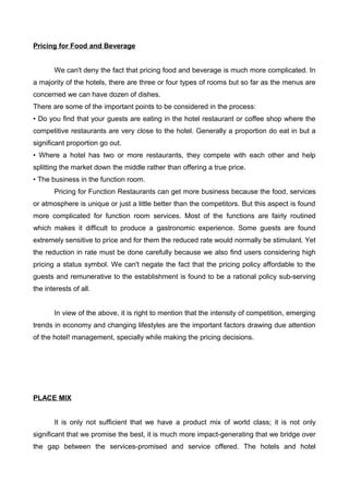 Pricing for Food and Beverage
We can't deny the fact that pricing food and beverage is much more complicated. In
a majority of the hotels, there are three or four types of rooms but so far as the menus are
concerned we can have dozen of dishes.
There are some of the important points to be considered in the process:
• Do you find that your guests are eating in the hotel restaurant or coffee shop where the
competitive restaurants are very close to the hotel. Generally a proportion do eat in but a
significant proportion go out.
• Where a hotel has two or more restaurants, they compete with each other and help
splitting the market down the middle rather than offering a true price.
• The business in the function room.
Pricing for Function Restaurants can get more business because the food, services
or atmosphere is unique or just a little better than the competitors. But this aspect is found
more complicated for function room services. Most of the functions are fairly routined
which makes it difficult to produce a gastronomic experience. Some guests are found
extremely sensitive to price and for them the reduced rate would normally be stimulant. Yet
the reduction in rate must be done carefully because we also find users considering high
pricing a status symbol. We can't negate the fact that the pricing policy affordable to the
guests and remunerative to the establishment is found to be a rational policy sub-serving
the interests of all.
In view of the above, it is right to mention that the intensity of competition, emerging
trends in economy and changing lifestyles are the important factors drawing due attention
of the hotel! management, specially while making the pricing decisions.
PLACE MIX
It is only not sufficient that we have a product mix of world class; it is not only
significant that we promise the best, it is much more impact-generating that we bridge over
the gap between the services-promised and service offered. The hotels and hotel
 