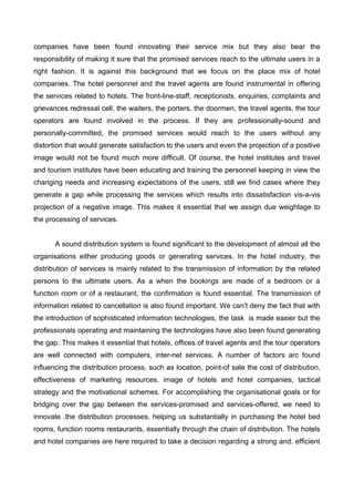 companies have been found innovating their service mix but they also bear the
responsibility of making it sure that the promised services reach to the ultimate users in a
right fashion. It is against this background that we focus on the place mix of hotel
companies. The hotel personnel and the travel agents are found instrumental in offering
the services related to hotels. The front-line-staff, receptionists, enquiries, complaints and
grievances redressal cell, the waiters, the porters, the doormen, the travel agents, the tour
operators are found involved in the process. If they are professionally-sound and
personally-committed, the promised services would reach to the users without any
distortion that would generate satisfaction to the users and even the projection of a positive
image would not be found much more difficult. Of course, the hotel institutes and travel
and tourism institutes have been educating and training the personnel keeping in view the
changing needs and increasing expectations of the users, still we find cases where they
generate a gap while processing the services which results into dissatisfaction vis-a-vis
projection of a negative image. This makes it essential that we assign due weightage to
the processing of services.
A sound distribution system is found significant to the development of almost all the
organisations either producing goods or generating services. In the hotel industry, the
distribution of services is mainly related to the transmission of information by the related
persons to the ultimate users. As a when the bookings are made of a bedroom or a
function room or of a restaurant, the confirmation is found essential. The transmission of
information related to cancellation is also found important. We can't deny the fact that with
the introduction of sophisticated information technologies, the task is made easier but the
professionals operating and maintaining the technologies have also been found generating
the gap. This makes it essential that hotels, offices of travel agents and the tour operators
are well connected with computers, inter-net services. A number of factors arc found
influencing the distribution process, such as location, point-of sale the cost of distribution,
effectiveness of marketing resources, image of hotels and hotel companies, tactical
strategy and the motivational schemes. For accomplishing the organisational goals or for
bridging over the gap between the services-promised and services-offered, we need to
innovate .the distribution processes, helping us substantially in purchasing the hotel bed
rooms, function rooms restaurants, essentially through the chain of distribution. The hotels
and hotel companies are here required to take a decision regarding a strong and. efficient
 
