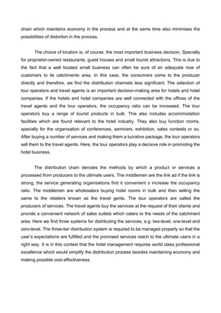 chain which maintains economy in the process and at the same time also minimises the
possibilities of distortion in the process.
The choice of location is, of course, the most important business decision, Specially
for proprietor-owned restaurants, guest houses and small tourist attractions. This is due to
the fact that a well located small business can often be sure of an adequate now of
customers to its catchments area. In this case, the consumers come to the producer
directly and therefore, we find the distribution channels less significant. The selection of
tour operators and travel agents is an important decision-making area for hotels and hotel
companies. If the hotels and hotel companies are well connected with the offices of the
travel agents and the tour operators, the occupancy ratio can be increased. The tour
operators buy a range of tourist products in bulk. This also includes accommodation
facilities which are found relevant to the hotel industry. They also buy function rooms,
specially for the organisation of conferences, seminars, exhibition, sales contests or so.
After buying a number of services and making them a lucrative package, the tour operators
sell them to the travel agents. Here, the tour operators play a decisive role in promoting the
hotel business.
The distribution chain denotes the methods by which a product or services a
processed from producers to the ultimate users. The middlemen are the link ad if the link is
strong, the service generating organisations find it convenient o increase the occupancy
ratio. The middlemen are wholesalers buying hotel rooms in bulk and then selling the
same to the retailers known as the travel gents. The tour operators are called the
producers of services. The travel agents buy the services at the request of their clients and
provide a convenient network of sales outlets which caters to the needs of the catchment
area. Here we find three systems for distributing the services, e.g. two-level, one-level and
zero-level. The three-tier distribution system is required to be managed properly so that the
user’s expectations are fulfilled and the promised services reach to the ultimate users in a
right way. It is in this context that the hotel management requires world class professional
excellence which would simplify the distribution process besides maintaining economy and
making possible cost effectiveness.
 