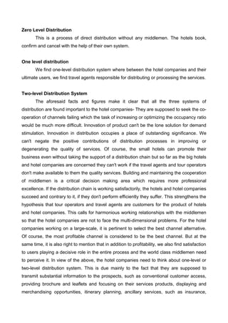 Zero Level Distribution
This is a process of direct distribution without any middlemen. The hotels book,
confirm and cancel with the help of their own system.
One level distribution
We find one-level distribution system where between the hotel companies and their
ultimate users, we find travel agents responsible for distributing or processing the services.
Two-level Distribution System
The aforesaid facts and figures make it clear that all the three systems of
distribution are found important to the hotel companies- They are supposed to seek the co-
operation of channels failing which the task of increasing or optimizing the occupancy ratio
would be much more difficult. Innovation of product can't be the lone solution for demand
stimulation. Innovation in distribution occupies a place of outstanding significance. We
can't negate the positive contributions of distribution processes in improving or
degenerating the quality of services. Of course, the small hotels can promote their
business even without taking the support of a distribution chain but so far as the big hotels
and hotel companies are concerned they can't work if the travel agents and tour operators
don't make available to them the quality services. Building and maintaining the cooperation
of middlemen is a critical decision making area which requires more professional
excellence. If the distribution chain is working satisfactorily, the hotels and hotel companies
succeed and contrary to it, if they don't perform efficiently they suffer. This strengthens the
hypothesis that tour operators and travel agents are customers for the product of hotels
and hotel companies. This calls for harmonious working relationships with the middlemen
so that the hotel companies are not to face the multi-dimensional problems. For the hotel
companies working on a large-scale, it is pertinent to select the best channel alternative.
Of course, the most profitable channel is considered to be the best channel. But at the
same time, it is also right to mention that in addition to profitability, we also find satisfaction
to users playing a decisive role in the entire process and the world class middlemen need
to perceive it. In view of the above, the hotel companies need to think about one-level or
two-level distribution system. This is due mainly to the fact that they are supposed to
transmit substantial information to the prospects, such as conventional customer access,
providing brochure and leaflets and focusing on their services products, displaying and
merchandising opportunities, itinerary planning, ancillary services, such as insurance,
 