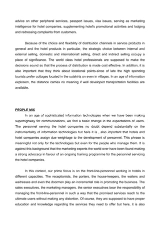 advice on other peripheral services, passport issues, visa issues, serving as marketing
intelligence for hotel companies, supplementing hotel's promotional activities and lodging
and redressing complaints from customers.
Because of the choice and flexibility of distribution channels in service products in
general and the hotel products in particular, the strategic choice between internal and
external selling, domestic and international! selling, direct and indirect selling occupy a
place of significance. The world class hotel professionals are supposed to make the
decisions sound so that the process of distribution is made cost effective. In addition, it is
also important that they think about locational points-since of late the high spending
tourists prefer cottages located in the outskirts on even in villages. In an age of information
explosion, the distance carries no meaning if well developed transportation facilities are
available.
PEOPLE MIX
In an age of sophisticated information technologies when we have been making
superhighway for communications, we find a basic change in the expectations of users.
The personnel serving the hotel companies no doubt depend substantially on the
instrumentality of information technologies but here it is , also important that hotels and
hotel companies assign due weightage to the development of personnel. This phrase is
meaningful not only for the technologies but even for the people who manage them. It is
against this background that the marketing experts the world over have been found making
a strong advocacy in favour of an ongoing training programme for the personnel servicing
the hotel companies.
In this context, our prime focus is on the front-line-personnel working in hotels in
different capacities. The receptionists, the porters, the house-keepers, the waiters and
waitresses and even the doormen play an incremental role in promoting the business. The
sales executives, the marketing managers, the senior executives bear the responsibility of
managing the front-line-personnel in such a way that the promised services reach to the
ultimate users without making any distortion. Of course, they arc supposed to have proper
education and knowledge regarding the services they need to offer but here, it is also
 