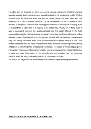 important that we organise for them an ongoing training programme, refresher courses,
capsule courses, lecture programmes, specially related to the behavioural profile. We find
several cases to quote that even the five star hotels where the users stay with high
expectations; a minor mistake committed by the receptionists or the housekeepers has
resulted in a bugloss. The front- line-staffing particular need to identify the changing levels
of expectations of users and in a majority of the cases they virtually fail in doing such. A
gap is generated between the quality-promised and the quality-offered. If the hotel
personnel prove to be high-performers, personally-committed, professionally-sound, value-
oriented, aware of the behavioural management; familiar with the aesthetic management;
they can satisfy the users even if the sophisticated technologies develop a fault. This
makes it essential that the hotel personnel are made available an ongoing training facility
efficacious in enriching their professional excellence. The cases of menu fatigue, power
interruption, mismanaged bedrooms, function rooms and restaurants, indecent behaviour
of doormen, poor information to the receptionists and enquires can be minimised
considerably if we assign due weightage to performance-orientation.
We should not forget that the technologies in no case can replace the high-performers.
SERVICE TRIANGLE OF HOTEL & CATERING IND.
 