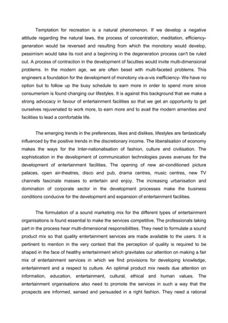 Temptation for recreation is a natural phenomenon. If we develop a negative
attitude regarding the natural laws, the process of concentration, meditation, efficiency-
generation would be reversed and resulting from which the monotony would develop,
pessimism would take its root and a beginning in the degeneration process can't be ruled
out. A process of contraction in the development of faculties would invite multi-dimensional
problems. In the modern age, we are often beset with multi-faceted problems. This
engineers a foundation for the development of monotony vis-a-vis inefficiency- We have no
option but to follow up the busy schedule to earn more in order to spend more since
consumerism is found changing our lifestyles. It is against this background that we make a
strong advocacy in favour of entertainment facilities so that we get an opportunity to get
ourselves rejuvenated to work more, to earn more and to avail the modern amenities and
facilities to lead a comfortable life.
The emerging trends in the preferences, likes and dislikes, lifestyles are fantastically
influenced by the positive trends in the discretionary income. The liberalisation of economy
makes the ways for the Inter-nationalisation of fashion, culture and civilisation. The
sophistication in the development of communication technologies paves avenues for the
development of entertainment facilities. The opening of new air-conditioned picture
palaces, open air-theatres, disco and pub, drama centres, music centres, new TV
channels fascinate masses to entertain and enjoy. The increasing urbanisation and
domination of corporate sector in the development processes make the business
conditions conducive for the development and expansion of entertainment facilities.
The formulation of a sound marketing mix for the different types of entertainment
organisations is found essential to make the services competitive. The professionals taking
part in the process hear multi-dimensional responsibilities. They need to formulate a sound
product mix so that quality entertainment services are made available to the users. It is
pertinent to mention in the very context that the perception of quality is required to be
shaped in the face of healthy entertainment which gravitates our attention on making a fair
mix of entertainment services in which we find provisions for developing knowledge,
entertainment and a respect to culture. An optimal product mix needs due attention on
information, education, entertainment, cultural, ethical and human values. The
entertainment organisations also need to promote the services in such a way that the
prospects are informed, sensed and persuaded in a right fashion. They need a rational
 