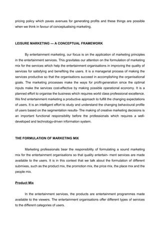 pricing policy which paves avenues for generating profits and these things are possible
when we think in favour of conceptualising marketing.
LEISURE MARKETING — A CONCEPTUAL FRAMEWORK
By entertainment marketing, our focus is on the application of marketing principles
in the entertainment services. This gravitates our attention on the formulation of marketing
mix for the services which help the entertainment organisations in improving the quality of
services for satisfying and benefiting the users. It is a managerial process of making the
services productive so that the organisations succeed in accomplishing the organisational
goals. The marketing processes make the ways for profit-generation since the optimal
inputs make the services cost-effective by making possible operational economy. It is a
planned effort to organise the business which requires world class professional excellence.
We find entertainment marketing a productive approach to fulfill the changing expectations
of users. It is an intelligent effort to study and understand the changing behavioural profile
of users based on the segmentation results- The making of creative marketing decisions is
an important functional responsibility before the professionals which requires a well-
developed and technology-driven information system.
THE FORMULATION OF MARKETING MIX
Marketing professionals bear the responsibility of formulating a sound marketing
mix for the entertainment organisations so that quality entertain- ment services are made
available to the users. It is in this context that we talk about the formulation of different
submixes, such as the product mix, the promotion mix, the price mix, the place mix and the
people mix.
Product Mix
In the entertainment services, the products are entertainment programmes made
available to the viewers. The entertainment organisations offer different types of services
to the different categories of users.
 