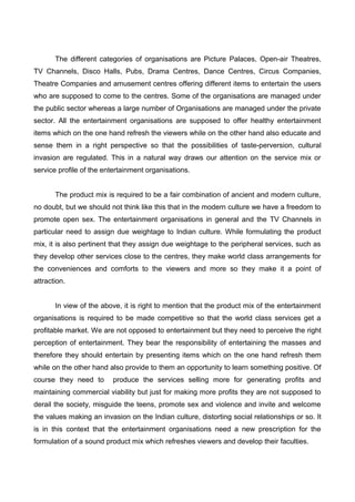 The different categories of organisations are Picture Palaces, Open-air Theatres,
TV Channels, Disco Halls, Pubs, Drama Centres, Dance Centres, Circus Companies,
Theatre Companies and amusement centres offering different items to entertain the users
who are supposed to come to the centres. Some of the organisations are managed under
the public sector whereas a large number of Organisations are managed under the private
sector. All the entertainment organisations are supposed to offer healthy entertainment
items which on the one hand refresh the viewers while on the other hand also educate and
sense them in a right perspective so that the possibilities of taste-perversion, cultural
invasion are regulated. This in a natural way draws our attention on the service mix or
service profile of the entertainment organisations.
The product mix is required to be a fair combination of ancient and modern culture,
no doubt, but we should not think like this that in the modern culture we have a freedom to
promote open sex. The entertainment organisations in general and the TV Channels in
particular need to assign due weightage to Indian culture. While formulating the product
mix, it is also pertinent that they assign due weightage to the peripheral services, such as
they develop other services close to the centres, they make world class arrangements for
the conveniences and comforts to the viewers and more so they make it a point of
attraction.
In view of the above, it is right to mention that the product mix of the entertainment
organisations is required to be made competitive so that the world class services get a
profitable market. We are not opposed to entertainment but they need to perceive the right
perception of entertainment. They bear the responsibility of entertaining the masses and
therefore they should entertain by presenting items which on the one hand refresh them
while on the other hand also provide to them an opportunity to learn something positive. Of
course they need to produce the services selling more for generating profits and
maintaining commercial viability but just for making more profits they are not supposed to
derail the society, misguide the teens, promote sex and violence and invite and welcome
the values making an invasion on the Indian culture, distorting social relationships or so. It
is in this context that the entertainment organisations need a new prescription for the
formulation of a sound product mix which refreshes viewers and develop their faculties.
 