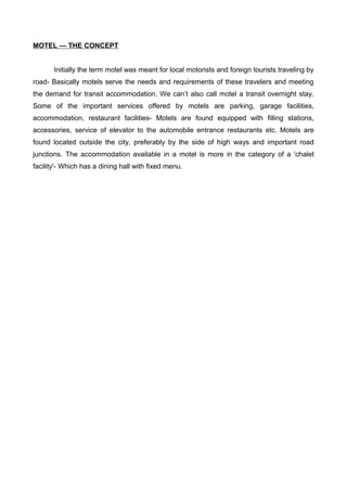 MOTEL — THE CONCEPT
Initially the term motel was meant for local motorists and foreign tourists traveling by
road- Basically motels serve the needs and requirements of these travelers and meeting
the demand for transit accommodation. We can’t also call motel a transit overnight stay.
Some of the important services offered by motels are parking, garage facilities,
accommodation, restaurant facilities- Motels are found equipped with filling stations,
accessories, service of elevator to the automobile entrance restaurants etc. Motels are
found located outside the city, preferably by the side of high ways and important road
junctions. The accommodation available in a motel is more in the category of a 'chalet
facility'- Which has a dining hall with fixed menu.
 