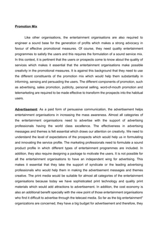 Promotion Mix
Like other organisations, the entertainment organisations are also required to
engineer a sound base for the generation of profits which makes a strong advocacy in
favour of effective promotional measures. Of course, they need quality entertainment
programmes to satisfy the users and this requires the formulation of a sound service mix.
In this context, it is pertinent that the users or prospects come to know about the quality of
services which makes it essential that the entertainment organisations make possible
creativity in the promotional measures. It is against this background that they need to use
the different constituents of the promotion mix which would help them substantially in
informing, sensing and persuading the users. The different components of promotion, such
as advertising, sales promotion, publicity, personal selling, word-of-mouth promotion and
telemarketing are required to be made effective to transform the prospects into the habitual
users.
Advertisement: As a paid form of persuasive communication, the advertisement helps
entertainment organisations in increasing the mass awareness. Almost all categories of
the entertainment organisations need to advertise with the support of advertising
professionals having the world class excellence. The effectiveness in advertising
messages and themes is felt essential which draws our attention on creativity. We need to
understand the level of expectations of the prospects which would help us in formulating
and innovating the service profile. The marketing professionals need to formulate a sound
product profile in which different types of entertainment programmes are included. In
addition, they also require designing a package to motivate the users. It is not possible for
all the entertainment organisations to have an independent wing for advertising. This
makes it essential that they take the support of syndicate or the leading advertising
professionals who would help them in making the advertisement messages and themes
creative. The print media would be suitable for almost all categories of the entertainment
organisations because today we have sophisticated print technology and quality print
materials which would add attractions to advertisement. In addition, the cost economy is
also an additional benefit specially with the view point of those entertainment organisations
who find it difficult to advertise through the telecast media. So far as the big entertainment"
organizations are concerned, they have a big budget for advertisement and therefore, they
 