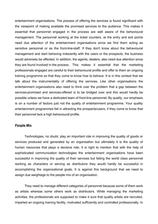 entertainment organisations. The process of offering the services is found significant with
the viewpoint of making available the promised services to the audience. This makes it
essential that personnel engaged in the process are well aware of the behavioural
management. The personnel working at the ticket counters, at the entry and exit points
need due attention of the entertainment organisations since we find them acting as
sensitive personnel or as the front-line-staff. If they don't know about the behavioural
management and start behaving indecently with the users or the prospects, the business
would adversely be affected. In addition, the agents, dealers, also need due attention since
they are found involved in the process. This makes it essential that the marketing
professionals engaged are careful to their behavioural profile and offer to them an ongoing
training programme so that they come to know how to behave. It is in this context that we
talk about the instrumentality of offering the services. Like other organisations the
entertainment organisations also need to think over the problem that a gap between the
services-promised and services-offered is to be bridged over and this would hardly be
possible unless we have a dedicated team of front-line personnel. By quality, our emphasis
is on a number of factors just not the quality of entertainment programme. Your quality
entertainment programmes fail in attracting the prospects/users, if they come to know that
their personnel lack a high behavioural profile.
People Mix
Technologies, no doubt, play an important role in improving the quality of goods or
services produced and generated by an organisation but ultimately it is the quality of
human resources that plays a decisive role. It is right to mention that with the help of
sophisticated communication technologies the entertainment organisations have been
successful in improving the quality of their services but failing the world class personnel
working as characters or serving as distributors they would hardly be successful in
accomplishing the organizational goals. It is against this background that we need to
assign due weightage to the people mix of an organisation.
They need to manage different categories of personnel because some of them work
as artists whereas some others work as distributors. While managing the marketing
activities, the professionals are supposed to make it sure that quality artists are recruited,
imparted an ongoing training facility, motivated sufficiently and controlled professionally. In
 