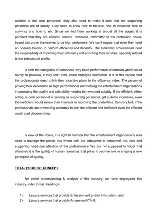 addition to the core personnel, they also need to make it sure that the supporting
personnel are of quality. They need to know how to behave, how to influence, how to
convince and how to win. Since we find them working at almost all the stages, it is
pertinent that they are efficient, sincere, dedicated, committed to the profession, value-
based and prove themselves to be high performers. We can't negate that even they need
an ongoing training to perform efficiently and decently. The marketing professionals bear
the responsibility of improving their efficiency and enriching their faculties, specially related
to the behavioural profile.
In both the categories of personnel, they need performance-orientation which would
hardly be possible, if they don't think about employee-orientation. It is in this context that
the professionals need to link their incentive plans to the efficiency index. The personnel
proving their excellence as high performances and helping the entertainment organisations
in promoting the quality and sale ability need to be rewarded suitably. If the efficient, either
acting as core personnel or serving as supporting personnel, get suitable incentives, even
the inefficient would evince their interests in improving the credentials. Contrary to it, if the
professionals start rewarding uniformly to both the efficient and inefficient even the efficient
would start degenerating.
In view of the above, it is right to mention that the entertainment organisations also
need to manage the people mix where both the categories of personnel, viz. core and
supporting need due attention of the professionals- We are not supposed to forget that
ultimately it is the quality of human resources that plays a decisive role in shaping a new
perception of quality.
TOTAL PRODUCT CONCEPT
For better understanding & analysis of this industry, we have segregated this
industry under 2 main headings:
1> Leisure services that provide Entertainment and/or Information, and
2> Leisure services that provide Amusement/Thrill.
 