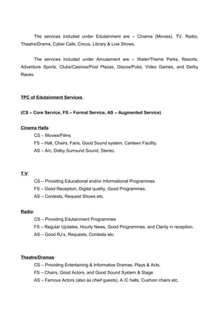 The services included under Edutainment are – Cinema (Movies), TV, Radio,
Theatre/Drama, Cyber Cafe, Circus, Library & Live Shows.
The services included under Amusement are – Water/Theme Parks, Resorts,
Adventure Sports, Clubs/Casinos/Pool Plazas, Discos/Pubs, Video Games, and Derby
Races.
TPC of Edutainment Services
(CS – Core Service, FS – Formal Service, AS – Augmented Service)
Cinema Halls:
CS – Movies/Films
FS – Hall, Chairs, Fans, Good Sound system, Canteen Facility.
AS – A/c, Dolby Surround Sound, Stereo.
T.V:
CS – Providing Educational and/or Informational Programmes
FS – Good Reception, Digital quality, Good Programmes.
AS – Contests, Request Shows etc.
Radio:
CS – Providing Edutainment Programmes
FS – Regular Updates, Hourly News, Good Programmes, and Clarity in reception.
AS – Good RJ’s, Requests, Contests etc.
Theatre/Dramas:
CS – Providing Entertaining & Informative Dramas, Plays & Acts.
FS – Chairs, Good Actors, and Good Sound System & Stage.
AS – Famous Actors (also as chief guests), A /C halls, Cushion chairs etc.
 