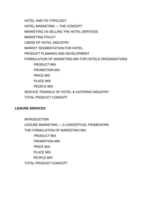 HOTEL AND ITS TYPOLOGY
HOTEL MARKETING — THE CONCEPT
MARKETING VS SELLING THE HOTEL SERVICES
MARKETING POLICY
USERS OF HOTEL INDUSTRY
MARKET SEGMENTATION FOR HOTEL
PRODUCT PLANNING AND DEVELOPMENT
FORMULATION OF MARKETING MIX FOR HOTELS ORGANISATIONS
PRODUCT MIX
PROMOTION MIX
PRICE MIX
PLACE MIX
PEOPLE MIX
SERVICE TRIANGLE OF HOTEL & CATERING INDUSTRY
TOTAL PRODUCT CONCEPT
LEISURE SERVICES
INTRODUCTION
LEISURE MARKETING — A CONCEPTUAL FRAMEWORK
THE FORMULATION OF MARKETING MIX
PRODUCT MIX
PROMOTION MIX
PRICE MIX
PLACE MIX
PEOPLE MIX
TOTAL PRODUCT CONCEPT
 
