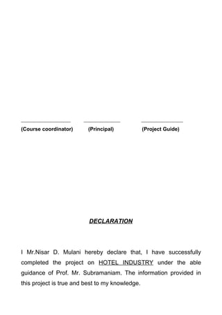 (Course coordinator) (Principal) (Project Guide)
DECLARATION
I Mr.Nisar D. Mulani hereby declare that, I have successfully
completed the project on HOTEL INDUSTRY under the able
guidance of Prof. Mr. Subramaniam. The information provided in
this project is true and best to my knowledge.
 