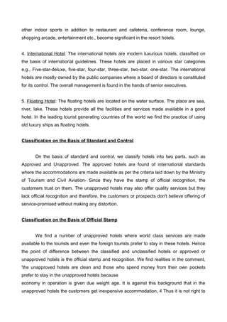 other indoor sports in addition to restaurant and cafeteria, conference room, lounge,
shopping arcade, entertainment etc., become significant in the resort hotels.
4. International Hotel: The international hotels are modern luxurious hotels, classified on
the basis of international guidelines. These hotels are placed in various star categories
e.g., Five-star-deluxe, five-star, four-star, three-star, two-star, one-star. The international
hotels are mostly owned by the public companies where a board of directors is constituted
for its control. The overall management is found in the hands of senior executives.
5. Floating Hotel: The floating hotels are located on the water surface. The place are sea,
river, lake. These hotels provide all the facilities and services made available in a good
hotel. In the leading tourist generating countries of the world we find the practice of using
old luxury ships as floating hotels.
Classification on the Basis of Standard and Control
On the basis of standard and control, we classify hotels into two parts, such as
Approved and Unapproved. The approved hotels are found of international standards
where the accommodations are made available as per the criteria laid down by the Ministry
of Tourism and Civil Aviation- Since they have the stamp of official recognition, the
customers trust on them. The unapproved hotels may also offer quality services but they
lack official recognition and therefore, the customers or prospects don't believe offering of
service-promised without making any distortion.
Classification on the Basis of Official Stamp
We find a number of unapproved hotels where world class services are made
available to the tourists and even the foreign tourists prefer to stay in these hotels. Hence
the point of difference between the classified and unclassified hotels or approved or
unapproved hotels is the official stamp and recognition. We find realities in the comment,
'the unapproved hotels are clean and those who spend money from their own pockets
prefer to stay in the unapproved hotels because
economy in operation is given due weight age. It is against this background that in the
unapproved hotels the customers get inexpensive accommodation, 4 Thus it is not right to
 