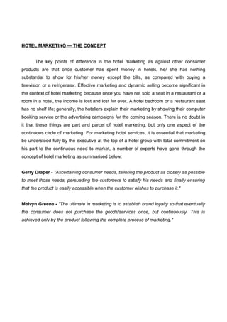 HOTEL MARKETING — THE CONCEPT
The key points of difference in the hotel marketing as against other consumer
products are that once customer has spent money in hotels, he/ she has nothing
substantial to show for his/her money except the bills, as compared with buying a
television or a refrigerator. Effective marketing and dynamic selling become significant in
the context of hotel marketing because once you have not sold a seat in a restaurant or a
room in a hotel, the income is lost and lost for ever. A hotel bedroom or a restaurant seat
has no shelf life; generally, the hoteliers explain their marketing by showing their computer
booking service or the advertising campaigns for the coming season. There is no doubt in
it that these things are part and parcel of hotel marketing, but only one aspect of the
continuous circle of marketing. For marketing hotel services, it is essential that marketing
be understood fully by the executive at the top of a hotel group with total commitment on
his part to the continuous need to market, a number of experts have gone through the
concept of hotel marketing as summarised below:
Gerry Draper - "Ascertaining consumer needs, tailoring the product as closely as possible
to meet those needs, persuading the customers to satisfy his needs and finally ensuring
that the product is easily accessible when the customer wishes to purchase it."
Melvyn Greene - "The ultimate in marketing is to establish brand loyalty so that eventually
the consumer does not purchase the goods/services once, but continuously. This is
achieved only by the product following the complete process of marketing."
 