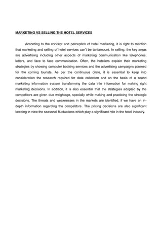 MARKETING VS SELLING THE HOTEL SERVICES
According to the concept and perception of hotel marketing, it is right to mention
that marketing and selling of hotel services can't be tantamount. In selling, the key areas
are advertising including other aspects of marketing communication like telephones,
letters, and face to face communication. Often, the hoteliers explain their marketing
strategies by showing computer booking services and the advertising campaigns planned
for the coming tourists. As per the continuous circle, it is essential to keep into
consideration the research required for data collection and on the basis of a sound
marketing information system transforming the data into information for making right
marketing decisions. In addition, it is also essential that the strategies adopted by the
competitors are given due weightage, specially while making and practicing the strategic
decisions, The threats and weaknesses in the markets are identified, if we have an in-
depth information regarding the competitors. The pricing decisions are also significant
keeping in view the seasonal fluctuations which play a significant role in the hotel industry.
 