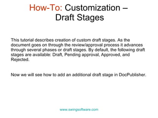 How-To:  Customization –  Draft Stages www.swingsoftware.com This tutorial describes creation of custom draft stages.  As the document goes on through the review/approval process it advances through several phases or draft stages. By default, the following draft stages are available:  Draft, Pending approval, Approved, and Rejected.  Now we will see how to add an additional draft stage in DocPublisher. 