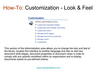 How-To:  Customization - Look & Feel www.swingsoftware.com This section of the Administration area allows you to change the look and feel of the library, localize the interface to another language and also to add new document draft stages, document properties or document views in order to comply with any specific workflows within an organization and to display documents based on pre-defined criteria. 