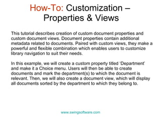 How-To:  Customization –  Properties & Views www.swingsoftware.com This tutorial describes creation of custom  document properties and custom document views. Document properties contain additional metadata related to documents. Paired with custom views, they make a powerful and flexible combination which enables users to customize library navigation to suit their needs. In this example, we will create a custom property titled ‘Department’ and make it a Choice menu. Users will then be able to create documents and mark the department(s) to which the document is relevant. Then, we will also create a document view, which will display all documents sorted by the department to which they belong to.  