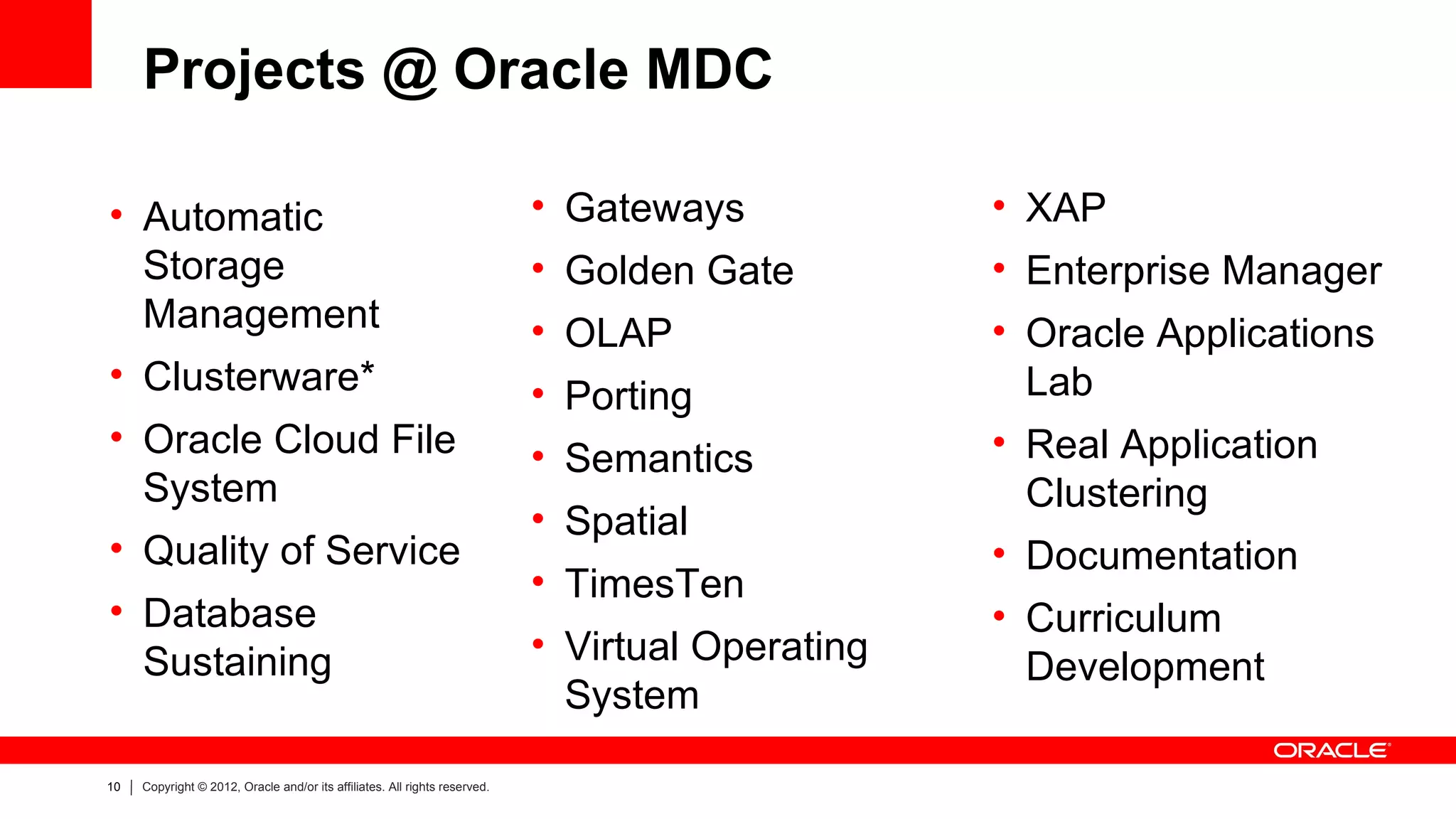 Projects @ Oracle MDC

• Automatic                                                                 • Gateways            • XAP
  Storage                                                                   • Golden Gate         • Enterprise Manager
  Management                                                                • OLAP                • Oracle Applications
• Clusterware*                                                              • Porting               Lab
• Oracle Cloud File                                                         • Semantics           • Real Application
  System                                                                                            Clustering
                                                                            • Spatial
• Quality of Service                                                                              • Documentation
                                                                            • TimesTen
• Database                                                                                        • Curriculum
  Sustaining                                                                • Virtual Operating
                                                                                                    Development
                                                                              System

10   Copyright © 2012, Oracle and/or its affiliates. All rights reserved.
 