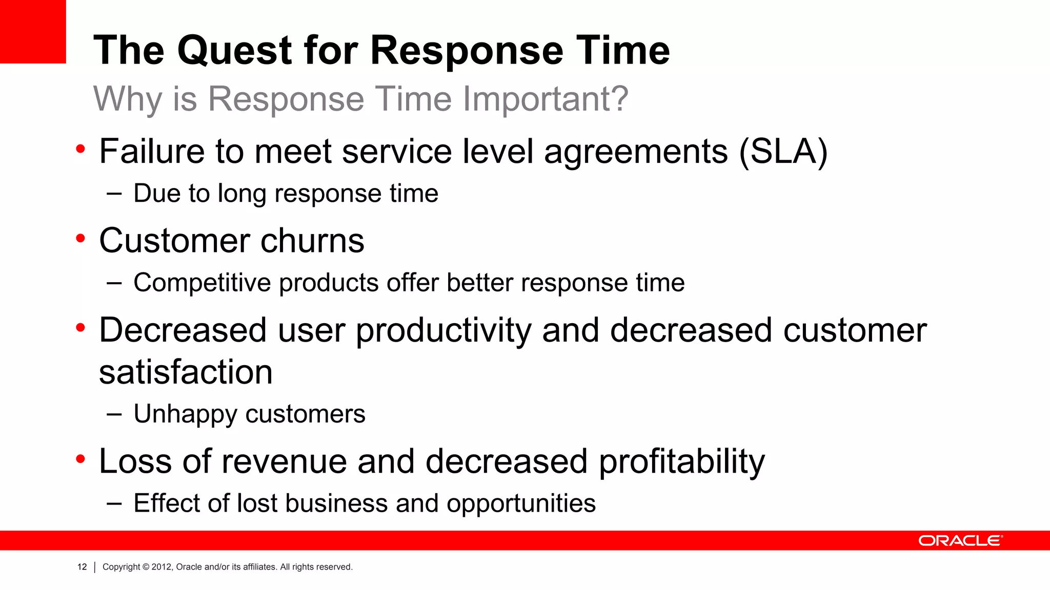 The Quest for Response Time
  Why is Response Time Important?
• Failure to meet service level agreements (SLA)
      – Due to long response time
• Customer churns
      – Competitive products offer better response time
• Decreased user productivity and decreased customer
  satisfaction
      – Unhappy customers
• Loss of revenue and decreased profitability
      – Effect of lost business and opportunities

12   Copyright © 2012, Oracle and/or its affiliates. All rights reserved.
 