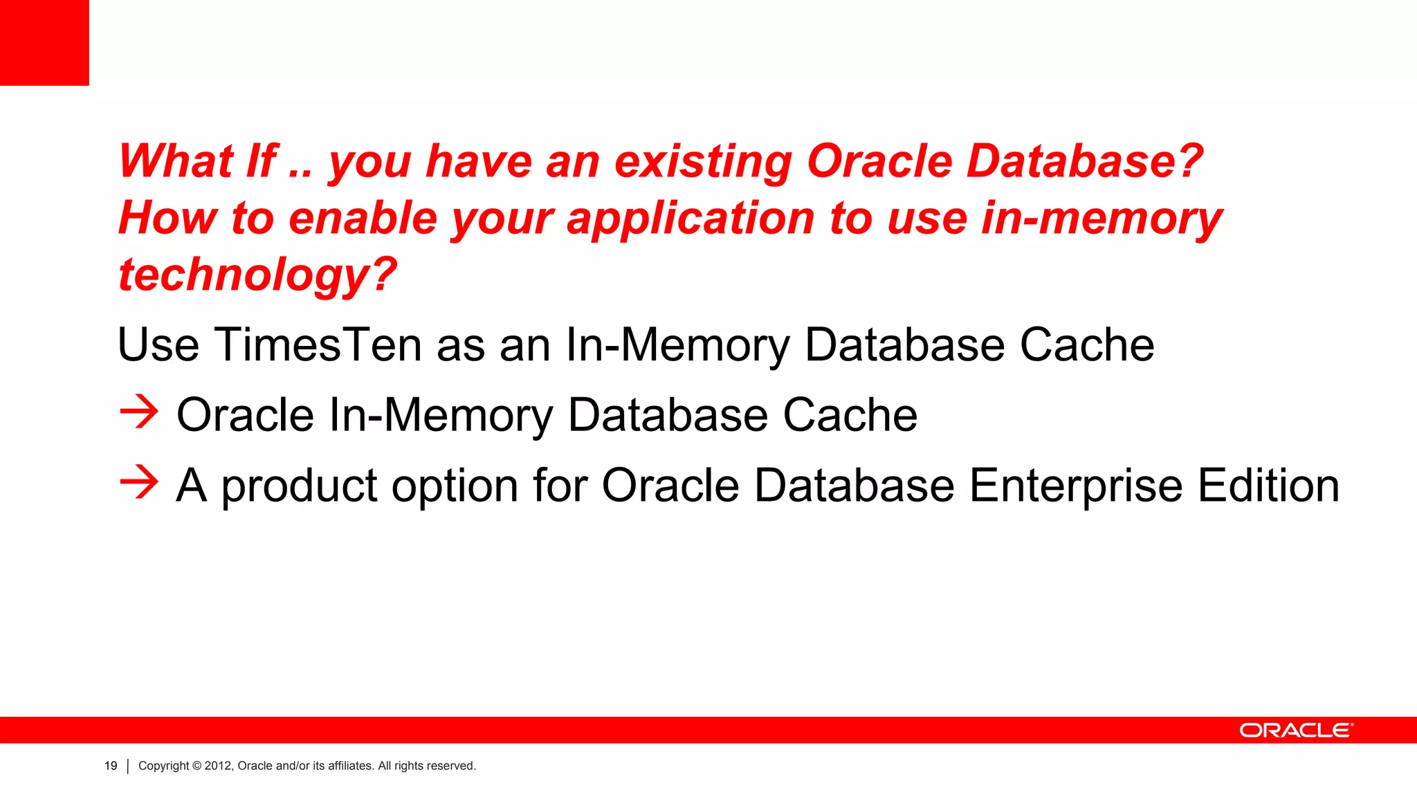 What If .. you have an existing Oracle Database?
 How to enable your application to use in-memory
 technology?
 Use TimesTen as an In-Memory Database Cache
  Oracle In-Memory Database Cache
  A product option for Oracle Database Enterprise Edition




19   Copyright © 2012, Oracle and/or its affiliates. All rights reserved.
 