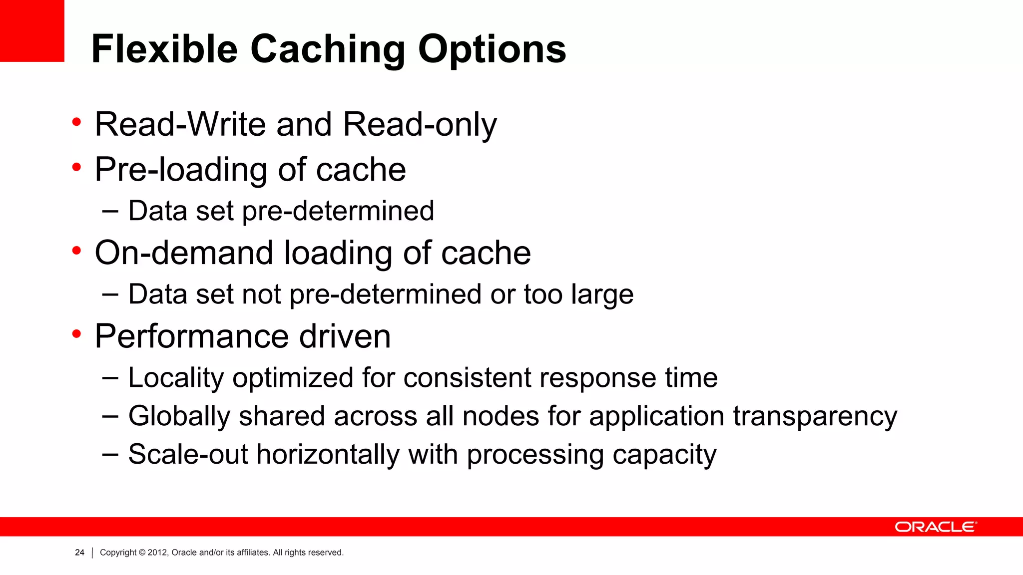 Flexible Caching Options
• Read-Write and Read-only
• Pre-loading of cache
     – Data set pre-determined
• On-demand loading of cache
     – Data set not pre-determined or too large
• Performance driven
     – Locality optimized for consistent response time
     – Globally shared across all nodes for application transparency
     – Scale-out horizontally with processing capacity


24   Copyright © 2012, Oracle and/or its affiliates. All rights reserved.
 